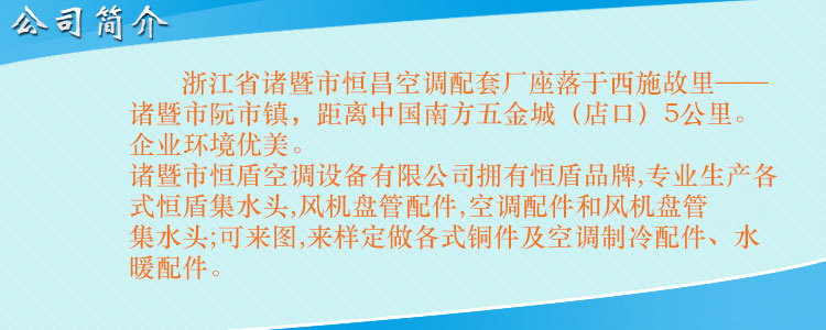 浙江省諸暨市恒昌空調(diào)配套廠座落于西施故里——諸暨市阮市鎮(zhèn)，距離中國(guó)南方五金城（店口）5公里。企業(yè)環(huán)境優(yōu)美，交通便利。 諸暨市恒盾空調(diào)設(shè)備有限公司擁有恒盾品牌,專業(yè)生產(chǎn)各式恒盾集水頭,風(fēng)機(jī)盤管配件,中央空調(diào)配件和風(fēng)機(jī)盤管集水頭;可來圖,來樣定做各式銅件及空調(diào)制冷配件、水暖配件;聯(lián)系人:梁云昌,聯(lián)系電話:013867587038.網(wǎng)址:http://ucsgroup.cn